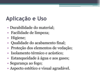 Aplicação e Uso
• Durabilidade do material;
• Facilidade de limpeza;
• Higiene;
• Qualidade do acabamento final;
• Proteção dos elementos de vedação;
• Isolamento térmico e acústico;
• Estanqueidade à água e aos gases;
• Segurança ao fogo;
• Aspecto estético e visual agradável.
 
