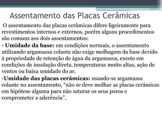 Assentamento das Placas Cerâmicas
O assentamento das placas cerâmicas difere ligeiramente para
revestimentos internos e externos, porém alguns procedimentos
são comuns aos dois assentamentos:
• Umidade da base: em condições normais, o assentamento
utilizando argamassa colante não exige molhagem da base devido
à propriedade de retenção de água da argamassa, exceto em
condições de insolação direta, temperaturas muito altas, ação de
ventos ou baixa umidade do ar.
•Umidade das placas cerâmicas: usando-se argamassa
colante no assentamento, “não se deve molhar as placas cerâmicas
em hipótese alguma para não saturar os seus poros e
comprometer a aderência”.
 