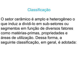 Classificação
O setor cerâmico é amplo e heterogêneo o
que induz a dividi-lo em sub-setores ou
segmentos em função de diversos fatores
como matérias-primas, propriedades e
áreas de utilização. Dessa forma, a
seguinte classificação, em geral, é adotada:
 