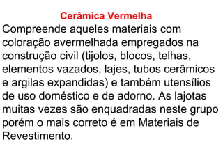 Cerâmica Vermelha
Compreende aqueles materiais com
coloração avermelhada empregados na
construção civil (tijolos, blocos, telhas,
elementos vazados, lajes, tubos cerâmicos
e argilas expandidas) e também utensílios
de uso doméstico e de adorno. As lajotas
muitas vezes são enquadradas neste grupo
porém o mais correto é em Materiais de
Revestimento.
 