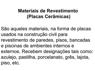 São aqueles materiais, na forma de placas
usados na construção civil para
revestimento de paredes, pisos, bancadas
e piscinas de ambientes internos e
externos. Recebem designações tais como:
azulejo, pastilha, porcelanato, grês, lajota,
piso, etc.
Materiais de Revestimento
(Placas Cerâmicas)
 