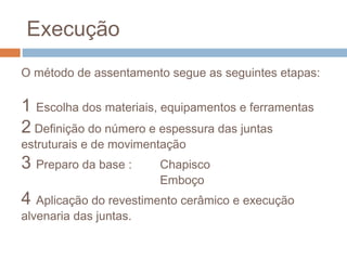 Execução
O método de assentamento segue as seguintes etapas:
1 Escolha dos materiais, equipamentos e ferramentas
2 Definição do número e espessura das juntas
estruturais e de movimentação
3 Preparo da base : Chapisco
Emboço
4 Aplicação do revestimento cerâmico e execução
alvenaria das juntas.
 