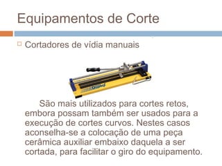 Equipamentos de Corte
 Cortadores de vídia manuais
São mais utilizados para cortes retos,
embora possam também ser usados para a
execução de cortes curvos. Nestes casos
aconselha-se a colocação de uma peça
cerâmica auxiliar embaixo daquela a ser
cortada, para facilitar o giro do equipamento.
 
