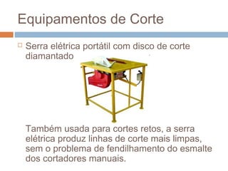 Equipamentos de Corte
 Serra elétrica portátil com disco de corte
diamantado
Também usada para cortes retos, a serra
elétrica produz linhas de corte mais limpas,
sem o problema de fendilhamento do esmalte
dos cortadores manuais.
 