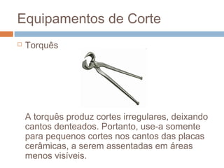 Equipamentos de Corte
 Torquês
A torquês produz cortes irregulares, deixando
cantos denteados. Portanto, use-a somente
para pequenos cortes nos cantos das placas
cerâmicas, a serem assentadas em áreas
menos visíveis.
 