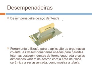 Desempenadeiras
 Desempenadeira de aço denteada
 Ferramenta utilizada para a aplicação da argamassa
colante. As desempenadeiras usadas para paredes
internas possuem dentes de forma quadrada e cujas
dimensões variam de acordo com a área da placa
cerâmica a ser assentada, como mostra a tabela.
 