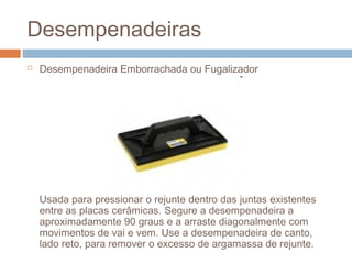Desempenadeiras
 Desempenadeira Emborrachada ou Fugalizador
Usada para pressionar o rejunte dentro das juntas existentes
entre as placas cerâmicas. Segure a desempenadeira a
aproximadamente 90 graus e a arraste diagonalmente com
movimentos de vai e vem. Use a desempenadeira de canto,
lado reto, para remover o excesso de argamassa de rejunte.
 