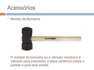 Acessórios
 Martelo de Borracha
O martelo de borracha ou o vibrador mecânico é
utilizado para pressionar a placa cerâmica contra a
parede a qual será colada.
 