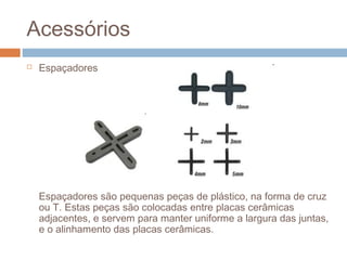 Acessórios
 Espaçadores
Espaçadores são pequenas peças de plástico, na forma de cruz
ou T. Estas peças são colocadas entre placas cerâmicas
adjacentes, e servem para manter uniforme a largura das juntas,
e o alinhamento das placas cerâmicas.
 