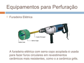 Equipamentos para Perfuração
 Furadeira Elétrica
A furadeira elétrica com serra copo acoplada é usada
para fazer furos circulares em revestimentos
cerâmicos mais resistentes, como o a cerâmica grês.
 