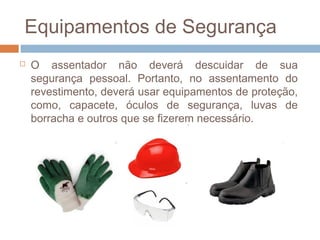 Equipamentos de Segurança
 O assentador não deverá descuidar de sua
segurança pessoal. Portanto, no assentamento do
revestimento, deverá usar equipamentos de proteção,
como, capacete, óculos de segurança, luvas de
borracha e outros que se fizerem necessário.
 