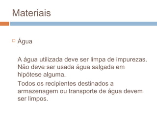 Materiais
 Água
A água utilizada deve ser limpa de impurezas.
Não deve ser usada água salgada em
hipótese alguma.
Todos os recipientes destinados a
armazenagem ou transporte de água devem
ser limpos.
 