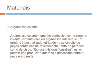 Materiais
 Argamassa colante
Argamassa colante, também conhecida como cimento
colante, cimento cola ou argamassa adesiva, é um
produto industrializado, utilizado na colocação de
peças cerâmicas de revestimento, tanto de paredes
como de pisos. Não use misturas “caseiras”, estas
podem não produzir a aderência necessária entre a
peça e a parede.
 