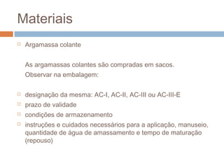 Materiais
 Argamassa colante
As argamassas colantes são compradas em sacos.
Observar na embalagem:
 designação da mesma: AC-I, AC-II, AC-III ou AC-III-E
 prazo de validade
 condições de armazenamento
 instruções e cuidados necessários para a aplicação, manuseio,
quantidade de água de amassamento e tempo de maturação
(repouso)
 