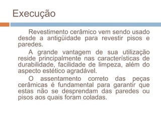 Execução
Revestimento cerâmico vem sendo usado
desde a antigüidade para revestir pisos e
paredes.
A grande vantagem de sua utilização
reside principalmente nas características de
durabilidade, facilidade de limpeza, além do
aspecto estético agradável.
O assentamento correto das peças
cerâmicas é fundamental para garantir que
estas não se desprendam das paredes ou
pisos aos quais foram coladas.
 