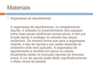 Materiais
 Argamassa de rejuntamento
A argamassa de rejuntamento, ou simplesmente
rejunte, é utilizada no preenchimento dos espaços
entre duas peças cerâmicas consecutivas, e tem por
função apoiar e proteger as arestas das peças
cerâmicas. Da mesma forma que para a argamassa
colante, o tipo de rejunte a ser usado depende do
ambiente onde será aplicado. A argamassa de
rejuntamento é vendida em sacos ou caixas.
Atualmente existe no mercado rejuntes de diversas
cores. A cor do rejunte pode afetar significativamente
o efeito visual da parede.
 