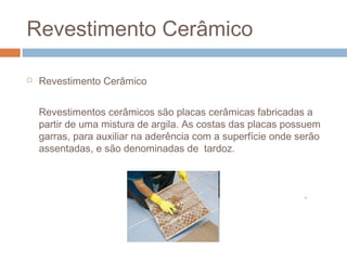 Revestimento Cerâmico
 Revestimento Cerâmico
Revestimentos cerâmicos são placas cerâmicas fabricadas a
partir de uma mistura de argila. As costas das placas possuem
garras, para auxiliar na aderência com a superfície onde serão
assentadas, e são denominadas de tardoz.
.
 