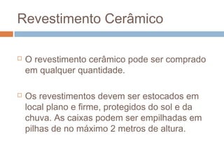 Revestimento Cerâmico
 O revestimento cerâmico pode ser comprado
em qualquer quantidade.
 Os revestimentos devem ser estocados em
local plano e firme, protegidos do sol e da
chuva. As caixas podem ser empilhadas em
pilhas de no máximo 2 metros de altura.
 