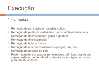 Execução
1 - Limpeza:
 Remoção de pó, sujeira e materiais soltos
 Remoção de partículas aderidas com espátula ou talhadeira
 Remoção de desmoldantes, graxa e gordura
 Remoção de eflorescências
 Remoção de bolor e fungos
 Remoção de elementos metálicos (pregos, fios, etc.)
 Remoção de película de tinta
 Podem também ser usados removedores químicos, desde que
sejam posteriormente retirados através de enxágüe com água
pura em abundância.
 