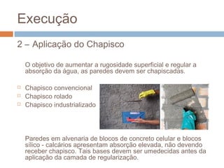 Execução
2 – Aplicação do Chapisco
O objetivo de aumentar a rugosidade superficial e regular a
absorção da água, as paredes devem ser chapiscadas.
 Chapisco convencional
 Chapisco rolado
 Chapisco industrializado
Paredes em alvenaria de blocos de concreto celular e blocos
sílico - calcários apresentam absorção elevada, não devendo
receber chapisco. Tais bases devem ser umedecidas antes da
aplicação da camada de regularização.
 