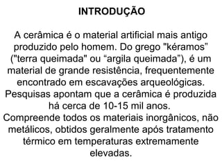INTRODUÇÃO
A cerâmica é o material artificial mais antigo
produzido pelo homem. Do grego "kéramos”
("terra queimada" ou “argila queimada”), é um
material de grande resistência, frequentemente
encontrado em escavações arqueológicas.
Pesquisas apontam que a cerâmica é produzida
há cerca de 10-15 mil anos.
Compreende todos os materiais inorgânicos, não
metálicos, obtidos geralmente após tratamento
térmico em temperaturas extremamente
elevadas.
 