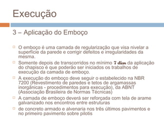 Execução
3 – Aplicação do Emboço
 O emboço é uma camada de regularização que visa nivelar a
superfície da parede e corrigir defeitos e irregularidades da
mesma.
 Somente depois de transcorridos no mínimo 7 dias da aplicação
do chapisco é que poderão ser iniciados os trabalhos de
execução da camada de emboço.
 A execução do emboço deve seguir o estabelecido na NBR
7200 (Revestimento de paredes e tetos de argamassas
inorgânicas - procedimentos para execução), da ABNT
(Associação Brasileira de Normas Técnicas)
 A camada de emboço deverá ser reforçada com tela de arame
galvanizado nos encontros entre estruturas
 de concreto armado e alvenaria nos três últimos pavimentos e
no primeiro pavimento sobre pilotis
 
