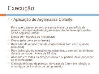Execução
4 - Aplicação de Argamassa Colante
Para que o assentamento possa se iniciar, a superfície da
parede para aplicação da argamassa colante deve apresentar-
se da seguinte forma:
 Limpa sem fissuras ou rachaduras
 Coesa (não deve se esfarelar)
 Bem aderida à base (não deve apresentar som cavo quando
percutida)
 Para aplicação do revestimento cerâmico, a camada de emboço
deverá ter idade mínima de 21 dias.
 Alinhada em todas as direções (toda a superfície deve pertencer
ao mesmo plano)
 O desvio máximo de planeza deve ser de 3 mm em relação a
uma régua de 2 metros de comprimento
 