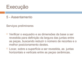 Execução
5 - Assentamento
Serviços preliminares
 Verificar o esquadro e as dimensões da base a ser
revestida para definição da largura das juntas entre
as peças, buscando reduzir o número de recortes e o
melhor posicionamento destes.
 Locar, sobre a superfície a ser revestida, as juntas
horizontais e verticais entre as peças cerâmicas.
 