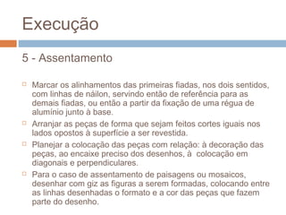 Execução
5 - Assentamento
 Marcar os alinhamentos das primeiras fiadas, nos dois sentidos,
com linhas de náilon, servindo então de referência para as
demais fiadas, ou então a partir da fixação de uma régua de
alumínio junto à base.
 Arranjar as peças de forma que sejam feitos cortes iguais nos
lados opostos à superfície a ser revestida.
 Planejar a colocação das peças com relação: à decoração das
peças, ao encaixe preciso dos desenhos, à colocação em
diagonais e perpendiculares.
 Para o caso de assentamento de paisagens ou mosaicos,
desenhar com giz as figuras a serem formadas, colocando entre
as linhas desenhadas o formato e a cor das peças que fazem
parte do desenho.
 