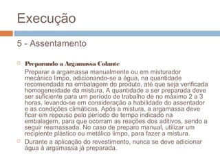 Execução
5 - Assentamento
 Preparando a Argamassa Colante
Preparar a argamassa manualmente ou em misturador
mecânico limpo, adicionando-se a água, na quantidade
recomendada na embalagem do produto, até que seja verificada
homogeneidade da mistura. A quantidade a ser preparada deve
ser suficiente para um período de trabalho de no máximo 2 a 3
horas, levando-se em consideração a habilidade do assentador
e as condições climáticas. Após a mistura, a argamassa deve
ficar em repouso pelo período de tempo indicado na
embalagem, para que ocorram as reações dos aditivos, sendo a
seguir reamassada. No caso de preparo manual, utilizar um
recipiente plástico ou metálico limpo, para fazer a mistura.
 Durante a aplicação do revestimento, nunca se deve adicionar
água à argamassa já preparada.
 