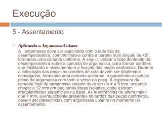 Execução
5 - Assentamento
 Aplicando a Argamassa Colante
A argamassa deve ser espalhada com o lado liso da
desempenadeira, comprimindo-a contra a parede num ângulo de 45º,
formando uma camada uniforme. A seguir, utilizar o lado denteado da
desempenadeira sobre a camada de argamassa, para formar cordões
que facilitarão o nivelamento e a fixação das peças cerâmicas. Durante
a colocação das peças os cordões de cola devem ser totalmente
esmagados, formando uma camada uniforme, e garantindo o contato
pleno da argamassa com todo o verso da peça. A espessura da
camada final de argamassa colante deve ser de 4 a 5 mm, podendo
chegar a 12 mm em pequenas áreas isoladas, onde existam
irregularidades superficiais na base. As reentrâncias de altura maior
que 1 mm, eventualmente presentes no tardoz das peças cerâmicas,
devem ser preenchidas com argamassa colante no momento do
assentamento.
 