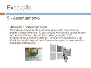 Execução
5 - Assentamento
 Aplicando a Argamassa Colante
Periodicamente durante o assentamento, deve-se arrancar
peças aleatoriamente (1% das peças), verificando se estão com
o verso totalmente preenchido com argamassa. Este
procedimento é denominado de Teste de Arrancamento e se
destina a avaliar a qualidade do assentamento, e fazer ajustes
caso seja necessário.
.
 