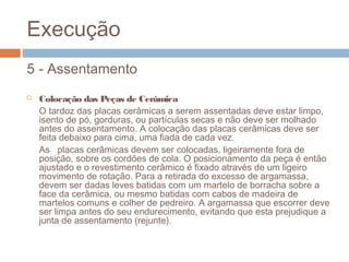 Execução
5 - Assentamento
 Colocação das Peças de Cerâmica
O tardoz das placas cerâmicas a serem assentadas deve estar limpo,
isento de pó, gorduras, ou partículas secas e não deve ser molhado
antes do assentamento. A colocação das placas cerâmicas deve ser
feita debaixo para cima, uma fiada de cada vez.
As placas cerâmicas devem ser colocadas, ligeiramente fora de
posição, sobre os cordões de cola. O posicionamento da peça é então
ajustado e o revestimento cerâmico é fixado através de um ligeiro
movimento de rotação. Para a retirada do excesso de argamassa,
devem ser dadas leves batidas com um martelo de borracha sobre a
face da cerâmica, ou mesmo batidas com cabos de madeira de
martelos comuns e colher de pedreiro. A argamassa que escorrer deve
ser limpa antes do seu endurecimento, evitando que esta prejudique a
junta de assentamento (rejunte).
 