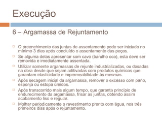 Execução
6 – Argamassa de Rejuntamento
 O preenchimento das juntas de assentamento pode ser iniciado no
mínimo 3 dias após concluído o assentamento das peças.
 Se alguma delas apresentar som cavo (barulho oco), esta deve ser
removida e imediatamente assentada.
 Utilizar somente argamassas de rejunte industrializadas, ou dosadas
na obra desde que sejam aditivadas com produtos químicos que
garantam elasticidade e impermeabilidade às mesmas.
 Após secagem inicial da argamassa, remover o excesso com pano,
esponja ou estopa úmidos.
 Após transcorrido mais algum tempo, que garanta princípio de
endurecimento da argamassa, frisar as juntas, obtendo assim
acabamento liso e regular.
 Molhar periodicamente o revestimento pronto com água, nos três
primeiros dias após o rejuntamento.
 