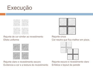 Execução
Rejunte de cor similar ao revestimento
Efeito uniforme
Rejunte claro e revestimento escuro
Evidencia a cor e a textura do revestimento
Rejunte cinza
Cor neutra que fica melhor em pisos.
Rejunte escuro e revestimento claro
Enfatiza o layout da parede
 