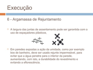 Execução
6 - Argamassa de Rejuntamento
 A largura das juntas de assentamento pode ser garantida com o
uso de espaçadores plásticos.
 Em paredes expostas a ação da umidade, como por exemplo
box de banheiro, deve ser usado rejunte impermeável, para
evitar que a água penetre para o interior da parede,
aumentando, com isto, a durabilidade do revestimento e
evitando a eflorescência.
 