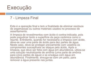Execução
7 - Limpeza Final
Esta é a operação final e tem a finalidade de eliminar resíduos
de argamassas ou outros materiais usados no processo de
assentamento.
A limpeza de revestimentos com ácido é contra-indicada, pois
pode prejudicar tanto a superfície da peça cerâmica como o
rejunte. Entretanto, quando for necessária a limpeza com ácido,
deve-se usar uma parte de ácido para dez partes de água.
Neste caso, deve-se proteger previamente com vaselina os
componentes susceptíveis ao ataque pelo ácido. Após a
limpeza, que deve ser feita com água em abundância, utiliza-se
uma solução neutralizante de amônia (uma parte de amônia
para cinco partes de água) e se enxágua com água em
abundância. Finalmente, enxuga-se com um pano, para
remover a água presente nas juntas.
 
