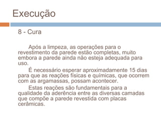 Execução
8 - Cura
Após a limpeza, as operações para o
revestimento da parede estão completas, muito
embora a parede ainda não esteja adequada para
uso.
É necessário esperar aproximadamente 15 dias
para que as reações físicas e químicas, que ocorrem
com as argamassas, possam acontecer.
Estas reações são fundamentais para a
qualidade da aderência entre as diversas camadas
que compõe a parede revestida com placas
cerâmicas.
 