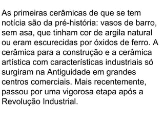 As primeiras cerâmicas de que se tem
notícia são da pré-história: vasos de barro,
sem asa, que tinham cor de argila natural
ou eram escurecidas por óxidos de ferro. A
cerâmica para a construção e a cerâmica
artística com características industriais só
surgiram na Antiguidade em grandes
centros comerciais. Mais recentemente,
passou por uma vigorosa etapa após a
Revolução Industrial.
 