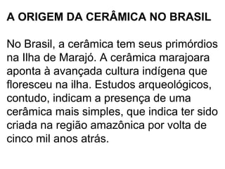 A ORIGEM DA CERÂMICA NO BRASIL
No Brasil, a cerâmica tem seus primórdios
na Ilha de Marajó. A cerâmica marajoara
aponta à avançada cultura indígena que
floresceu na ilha. Estudos arqueológicos,
contudo, indicam a presença de uma
cerâmica mais simples, que indica ter sido
criada na região amazônica por volta de
cinco mil anos atrás.
 