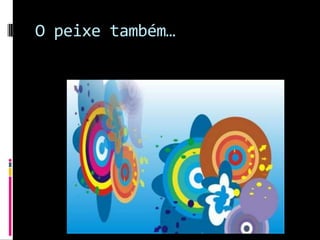 O peixe também…