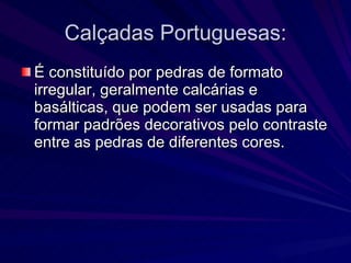 Calçadas Portuguesas: É constituído por pedras de formato irregular, geralmente calcárias e basálticas, que podem ser usadas para formar padrões decorativos pelo contraste entre as pedras de diferentes cores.  