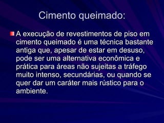 Cimento queimado: A execução de revestimentos de piso em cimento queimado é uma técnica bastante antiga que, apesar de estar em desuso, pode ser uma alternativa econômica e prática para áreas não sujeitas a tráfego muito intenso, secundárias, ou quando se quer dar um caráter mais rústico para o ambiente. 