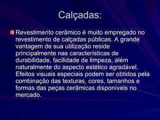 Calçadas: Revestimento cerâmico é muito empregado no revestimento de calçadas públicas. A grande vantagem de sua utilização reside principalmente nas características de durabilidade, facilidade de limpeza, além naturalmente do aspecto estético agradável. Efeitos visuais especiais podem ser obtidos pela combinação das texturas, cores, tamanhos e formas das peças cerâmicas disponíveis no mercado.  