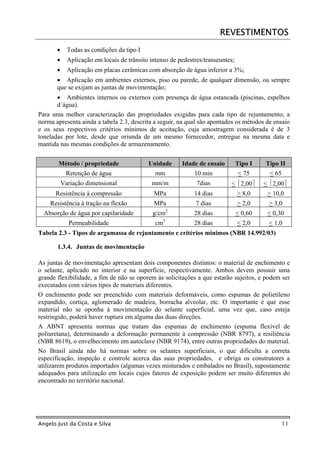 REVESTIMENTOS
       •     Todas as condições da tipo I
       •     Aplicação em locais de trânsito intenso de pedestres/transeuntes;
       •     Aplicação em placas cerâmicas com absorção de água inferior a 3%;
       • Aplicação em ambientes externos, piso ou parede, de qualquer dimensão, ou sempre
       que se exijam as juntas de movimentação;
       • Ambientes internos ou externos com presença de água estancada (piscinas, espelhos
       d´água).
Para uma melhor caracterização das propriedades exigidas para cada tipo de rejuntamento, a
norma apresenta ainda a tabela 2.3, descrita a seguir, na qual são apontados os métodos de ensaio
e os seus respectivos critérios mínimos de aceitação, cuja amostragem considerada é de 3
toneladas por lote, desde que oriunda de um mesmo fornecedor, entregue na mesma data e
mantida nas mesmas condições de armazenamento.


       Método / propriedade                 Unidade      Idade de ensaio         Tipo I   Tipo II
            Retenção de água                   mm             10 min             < 75       < 65
           Variação dimensional              mm/m              7dias        < 2,00      < 2,00
      Resistência à compressão                MPa             14 dias            > 8,0     > 10,0
    Resistência à tração na flexão            MPa              7 dias            > 2,0     > 3,0
                                                     2
  Absorção de água por capilaridade           g/cm            28 dias            < 0,60    < 0,30
             Permeabilidade                    cm3            28 dias            < 2,0     < 1,0
Tabela 2.3 - Tipos de argamassa de rejuntamento e critérios mínimos (NBR 14.992/03)

       1.3.4. Juntas de movimentação

As juntas de movimentação apresentam dois componentes distintos: o material de enchimento e
o selante, aplicado no interior e na superfície, respectivamente. Ambos devem possuir uma
grande flexibilidade, a fim de não se oporem às solicitações a que estarão sujeitos, e podem ser
executados com vários tipos de materiais diferentes.
O enchimento pode ser preenchido com materiais deformáveis, como espumas de polietileno
expandido, cortiça, aglomerado de madeira, borracha alveolar, etc. O importante é que esse
material não se oponha à movimentação do selante superficial, uma vez que, caso esteja
restringido, poderá haver ruptura em alguma das duas direções.
A ABNT apresenta normas que tratam das espumas de enchimento (espuma flexível de
poliuretana), determinando a deformação permanente à compressão (NBR 8797), a resiliência
(NBR 8619), o envelhecimento em autoclave (NBR 9174), entre outras propriedades do material.
No Brasil ainda não há normas sobre os selantes superficiais, o que dificulta a correta
especificação, inspeção e controle acerca das suas propriedades, e obriga os construtores a
utilizarem produtos importados (algumas vezes misturados e embalados no Brasil), supostamente
adequados para utilização em locais cujos fatores de exposição podem ser muito diferentes do
encontrado no território nacional.




Angelo Just da Costa e Silva                                                                       11
 