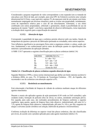 REVESTIMENTOS
Considerando a pequena magnitude do valor correspondente a esta expansão (em se tratando de
uma placa com 20cm de lado, por exemplo, para uma EPU de 0,6mm/m ocorreria uma variação
dimensional de 0,12mm, o que equivale a apenas 2% da espessura total de um rejunte com 6mm,
normalmente empregado nas diversas situações), pode-se avaliar esta propriedade, isoladamente,
como de importância relativa para o caso de um descolamento. Entretanto, o seu efeito
combinado com outras propriedades, sobretudo o gretamento, aliado à possibilidade do uso de
argamassa de rejunte “rígido”, com baixa capacidade de absorver deformações, torna importante
a avaliação deste requisito para a especificação do material.

           1.3.5.2.   Absorção de água

Corresponde à quantidade de água que a cerâmica permite absorver pelo seu tardoz, função da
temperatura de queima e processo de fabricação (prensada ou extrudada), entre outros aspectos.
Tem influência significativa na ancoragem física entre a argamassa colante e a placa, sendo, por
isso, fundamental o seu conhecimento prévio antes da definição quanto às especificações dos
materiais e procedimentos de aplicação adotados.
A NBR 13.817 apresenta a seguinte classificação para as placas cerâmicas (tabela 2.4):

                               GRUPOS        ABSORÇÃO (%)
                               Ia            0 < abs < 0,5
                               Ib            0,5 < abs < 3,0
                               IIa           3,0 < abs < 6,0
                               IIb           6,0 < abs < 10,0
                               III           Acima de 10,0
Tabela 2.4 - Classificação de placas cerâmicas segundo absorção de água
Segundo Medeiros (1999), a única norma internacional que define um limite máximo aceitável é
a britânica (BSI), no caso, 3%. O Instituto de Tecnologia Cerâmica – ITC, da Espanha, não
recomenda o uso de cerâmicas com absorção superior a 6%.

           1.3.5.3.   Resistência ao manchamento

Está relacionada à facilidade de limpeza do vidrado da cerâmica mediante ataque de diferentes
agentes manchantes.

Durante o ensaio são aplicados agentes de ação penetrante (CrO verde ou FeO vermelho), ação
oxidante (iodo), formação de película (óleo de oliva), ou outros, atendendo solicitação prévia.
Em seguida, para cada caso, são realizados procedimentos de limpeza conforme a seguinte
seqüência: água quente, agente de limpeza fraco (não abrasivo, industrializado, pH entre 6,5 e
7,5), agente de limpeza forte (abrasivo, industrializado, pH entre 9 e 10) e, por fim, reagentes de
ataque e solventes (ácido clorídrico em solução, hidróxido de potássio e tricloroetileno).

Conforme avaliação da diferença no aspecto visual das placas cerâmicas, elas são classificadas
por níveis, de acordo com o produto aplicado para cada agente manchante (tabela 2.5).




Angelo Just da Costa e Silva                                                                   13
 