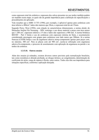 REVESTIMENTOS
como espessura total da cerâmica e espessura dos sulcos presentes no seu tardoz também podem
ser medidos nesta etapa, os quais são de grande importância para a definição de especificações e
procedimentos de aplicação.
Vale ressaltar que a NBR 13.755 (1996), por exemplo, é aplicável apenas para cerâmicas com
área inferior a 400cm2, lados não maiores que 20cm, e espessura total de até 15mm.
Segundo Perry; West (1994), com relação às características dimensionais, a norma alemã, do
Deutsches Institut Für Normung – DIN, restringe o uso desse material a peças com área menor
que 1.200 cm2, espessura inferior a 15 mm e lados não superiores a 400 mm. A norma britânica
BS5385 – Part 2 limita o uso de cerâmicas com espessura mínima de 8mm, e assentamento
considerando ancoragem com grapas para cerâmicas com lado maior que 200mm. Já a norma
francesa (CSTB) limita o uso da argamassa adesiva mono-componente apenas para peças com,
no máximo, 300 cm2. Para as placas com até 900 cm2, aceita-se utilização com argamassa
adesiva bi-componente, e processo de assentamento com aplicação da argamassa na parede e no
tardoz da cerâmica.

           1.3.5.10. Outros ensaios

Além dos ensaios já relatados, existem diversos outros previstos pela normalização brasileira,
tais como resistência à abrasão profunda, ao choque térmico, ao congelamento, determinação do
coeficiente de atrito, carga de ruptura à flexão, entre outros. Todos eles têm sua importância para
situações específicas, conforme a aplicação desejada.




Angelo Just da Costa e Silva                                                                   16
 