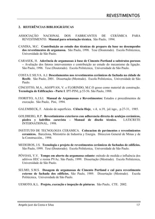 REVESTIMENTOS

2. REFERÊNCIAS BIBLIOGRÁFICAS

ASSOCIAÇÃO   NACIONAL     DOS      FABRICANTES        DE     CERÂMICA              PARA
  REVESTIMENTO. Manual para orientação técnica. São Paulo, 1994.

CANDIA, M.C. Contribuição ao estudo das técnicas de preparo da base no desempenho
  dos revestimentos de argamassa. São Paulo, 1998. Tese (Doutorado). Escola Politécnica,
  Universidade de São Paulo.

CARASEK, H. Aderência de argamassas à base de Cimento Portland a substratos porosos
  – Avaliação dos fatores intervenientes e contribuição ao estudo do mecanismo da ligação.
  São Paulo, 1996. Tese (Doutorado). Escola Politécnica, Universidade de São Paulo.

COSTA E SILVA. A.J. Descolamentos nos revestimentos cerâmicos de fachada na cidade de
  Recife. São Paulo, 2001. Dissertação (Mestrado). Escola Politécnica, Universidade de São
  Paulo.
CINCOTTO, M.A., AGOPYAN, V. e FLORINDO, M.C.O gesso como material de construção.
Tecnologia de Edificações - Parte I. IPT-PINI, p.53-56. São Paulo, 1988.

FIORITTO, A.J.S.I. Manual de Argamassas e Revestimentos: Estudos e procedimentos de
  execução. São Paulo, Pini, 1994.

GALEMBECK, F. Adesão de superfícies. Ciência Hoje, v.4, n.19, jul./ago., p.27-31, 1985.

GOLDBERG, R.P. Revestimientos exteriores con adherencia directa de azulejos cerámicos,
  piedra y ladrillos caravista – Manual de diseño técnico.                LATICRETE
  INTERNATIONAL, 1998.

INSTITUTO DE TECNOLOGIA CERAMICA. Colocacion de pavimentos e revestimientos
  ceramicos. Barcelona, Ministério de Industria y Energia. Direccion General de Minas y de
  la Construcción., 1994.

MEDEIROS, J.S. Tecnologia e projeto de revestimentos cerâmicos de fachadas de edifícios.
 São Paulo, 1999. Tese (Doutorado). Escola Politécnica, Universidade de São Paulo.

PÓVOAS, Y.V. Tempo em aberto da argamassa colante: método de medida e influência dos
  aditivos HEC e resina PVAc. São Paulo, 1999. Dissertação (Mestrado). Escola Politécnica,
  Universidade de São Paulo.

SELMO, S.M.S. Dosagem de argamassas de Cimento Portland e cal para revestimento
  externo de fachada dos edifícios. São Paulo, 1989. Dissertação (Mestrado). Escola
  Politécnica, Universidade de São Paulo.

UEMOTO, K.L. Projeto, execução e inspeção de pinturas. São Paulo, CTE. 2002.




Angelo Just da Costa e Silva                                                           17
 