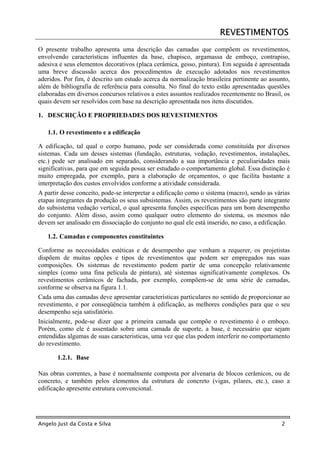 REVESTIMENTOS
O presente trabalho apresenta uma descrição das camadas que compõem os revestimentos,
envolvendo características influentes da base, chapisco, argamassa de emboço, contrapiso,
adesiva e seus elementos decorativos (placa cerâmica, gesso, pintura). Em seguida é apresentada
uma breve discussão acerca dos procedimentos de execução adotados nos revestimentos
aderidos. Por fim, é descrito um estudo acerca da normalização brasileira pertinente ao assunto,
além de bibliografia de referência para consulta. No final do texto estão apresentadas questões
elaboradas em diversos concursos relativos a estes assuntos realizados recentemente no Brasil, os
quais devem ser resolvidos com base na descrição apresentada nos itens discutidos.

1. DESCRIÇÃO E PROPRIEDADES DOS REVESTIMENTOS

   1.1. O revestimento e a edificação

A edificação, tal qual o corpo humano, pode ser considerada como constituída por diversos
sistemas. Cada um desses sistemas (fundação, estruturas, vedação, revestimentos, instalações,
etc.) pode ser analisado em separado, considerando a sua importância e peculiaridades mais
significativas, para que em seguida possa ser estudado o comportamento global. Essa distinção é
muito empregada, por exemplo, para a elaboração de orçamentos, o que facilita bastante a
interpretação dos custos envolvidos conforme a atividade considerada.
A partir desse conceito, pode-se interpretar a edificação como o sistema (macro), sendo as várias
etapas integrantes da produção os seus subsistemas. Assim, os revestimentos são parte integrante
do subsistema vedação vertical, o qual apresenta funções específicas para um bom desempenho
do conjunto. Além disso, assim como qualquer outro elemento do sistema, os mesmos não
devem ser analisado em dissociação do conjunto no qual ele está inserido, no caso, a edificação.

   1.2. Camadas e componentes constituintes

Conforme as necessidades estéticas e de desempenho que venham a requerer, os projetistas
dispõem de muitas opções e tipos de revestimentos que podem ser empregados nas suas
composições. Os sistemas de revestimento podem partir de uma concepção relativamente
simples (como uma fina película de pintura), até sistemas significativamente complexos. Os
revestimentos cerâmicos de fachada, por exemplo, compõem-se de uma série de camadas,
conforme se observa na figura 1.1.
Cada uma das camadas deve apresentar características particulares no sentido de proporcionar ao
revestimento, e por conseqüência também à edificação, as melhores condições para que o seu
desempenho seja satisfatório.
Inicialmente, pode-se dizer que a primeira camada que compõe o revestimento é o emboço.
Porém, como ele é assentado sobre uma camada de suporte, a base, é necessário que sejam
entendidas algumas de suas características, uma vez que elas podem interferir no comportamento
do revestimento.

       1.2.1. Base

Nas obras correntes, a base é normalmente composta por alvenaria de blocos cerâmicos, ou de
concreto, e também pelos elementos da estrutura de concreto (vigas, pilares, etc.), caso a
edificação apresente estrutura convencional.




Angelo Just da Costa e Silva                                                                 2
 