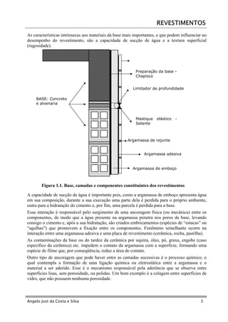 REVESTIMENTOS
As características intrínsecas aos materiais da base mais importantes, e que podem influenciar no
desempenho do revestimento, são a capacidade de sucção de água e a textura superficial
(rugosidade).




                                                          Preparação da base -
                                                          Chapisco


                                                         Limitador de profundidade

    BASE: Concreto
    e alvenaria



                                                          Mastique    elástico   -
                                                          Selante



                                                      Argamassa de rejunte


                                                               Argamassa adesiva


                                                         Argamassa de emboço



       Figura 1.1. Base, camadas e componentes constituintes dos revestimentos

A capacidade de sucção de água é importante pois, como a argamassa de emboço apresenta água
em sua composição, durante a sua execução uma parte dela é perdida para o próprio ambiente,
outra para a hidratação do cimento e, por fim, uma parcela é perdida para a base.
Essa interação é responsável pelo surgimento de uma ancoragem física (ou mecânica) entre os
componentes, de modo que a água presente na argamassa penetra nos poros da base, levando
consigo o cimento e, após a sua hidratação, são criados embricamentos (espécies de “estacas” ou
“agulhas”) que promovem a fixação entre os componentes. Fenômeno semelhante ocorre na
interação entre uma argamassa adesiva e uma placa de revestimento (cerâmica, rocha, pastilha).
As contaminações da base ou do tardoz da cerâmica por sujeira, óleo, pó, graxa, engobe (caso
específico da cerâmica) etc. impedem o contato da argamassa com a superfície, formando uma
espécie de filme que, por conseqüência, reduz a área de contato.
Outro tipo de ancoragem que pode haver entre as camadas sucessivas é o processo químico, o
qual contempla a formação de uma ligação química ou eletrostática entre a argamassa e o
material a ser aderido. Esse é o mecanismo responsável pela aderência que se observa entre
superfícies lisas, sem porosidade, ou polidas. Um bom exemplo é a colagem entre superfícies de
vidro, que não possuem nenhuma porosidade.



Angelo Just da Costa e Silva                                                                 3
 